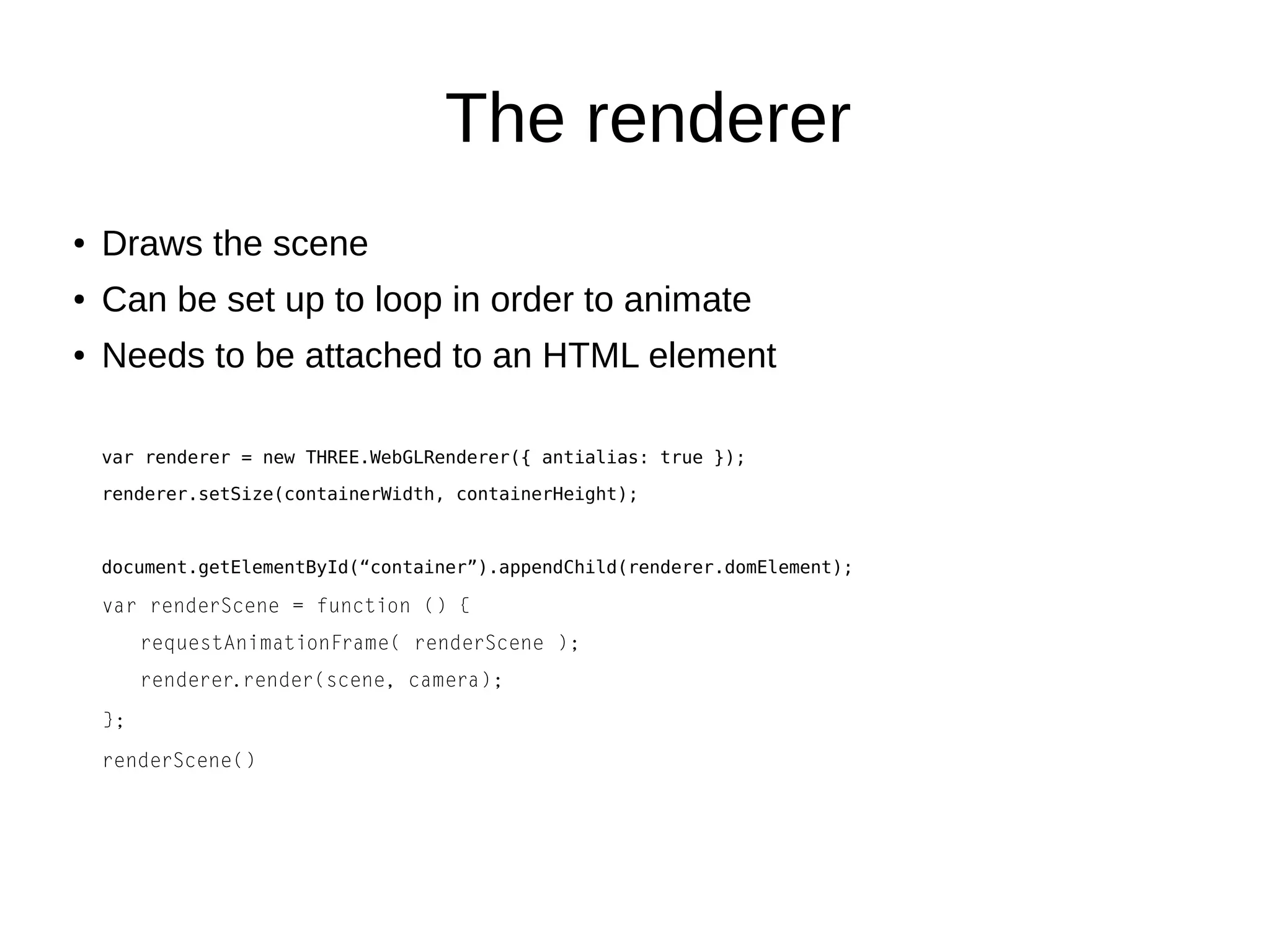 The renderer
● Draws the scene
● Can be set up to loop in order to animate
● Needs to be attached to an HTML element
var renderer = new THREE.WebGLRenderer({ antialias: true });
renderer.setSize(containerWidth, containerHeight);
document.getElementById(“container”).appendChild(renderer.domElement);
var renderScene = function () {
requestAnimationFrame( renderScene );
renderer.render(scene, camera);
};
renderScene()
 