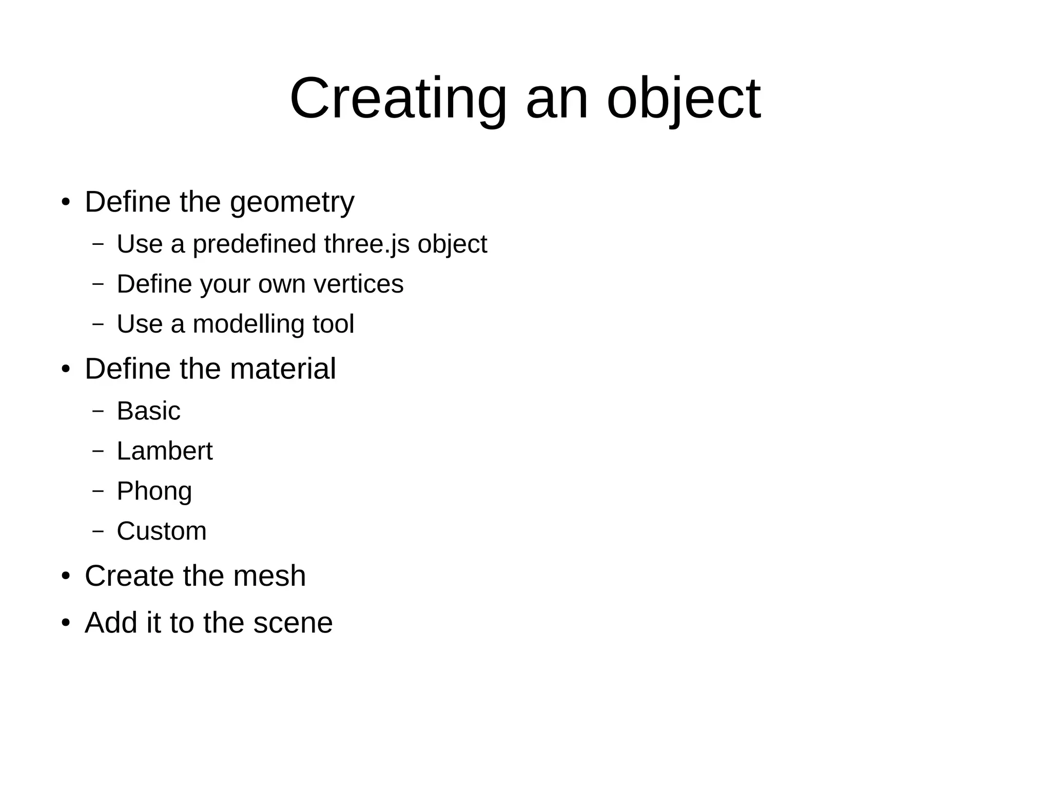 Creating an object
● Define the geometry
– Use a predefined three.js object
– Define your own vertices
– Use a modelling tool
● Define the material
– Basic
– Lambert
– Phong
– Custom
●
Create the mesh
●
Add it to the scene
 