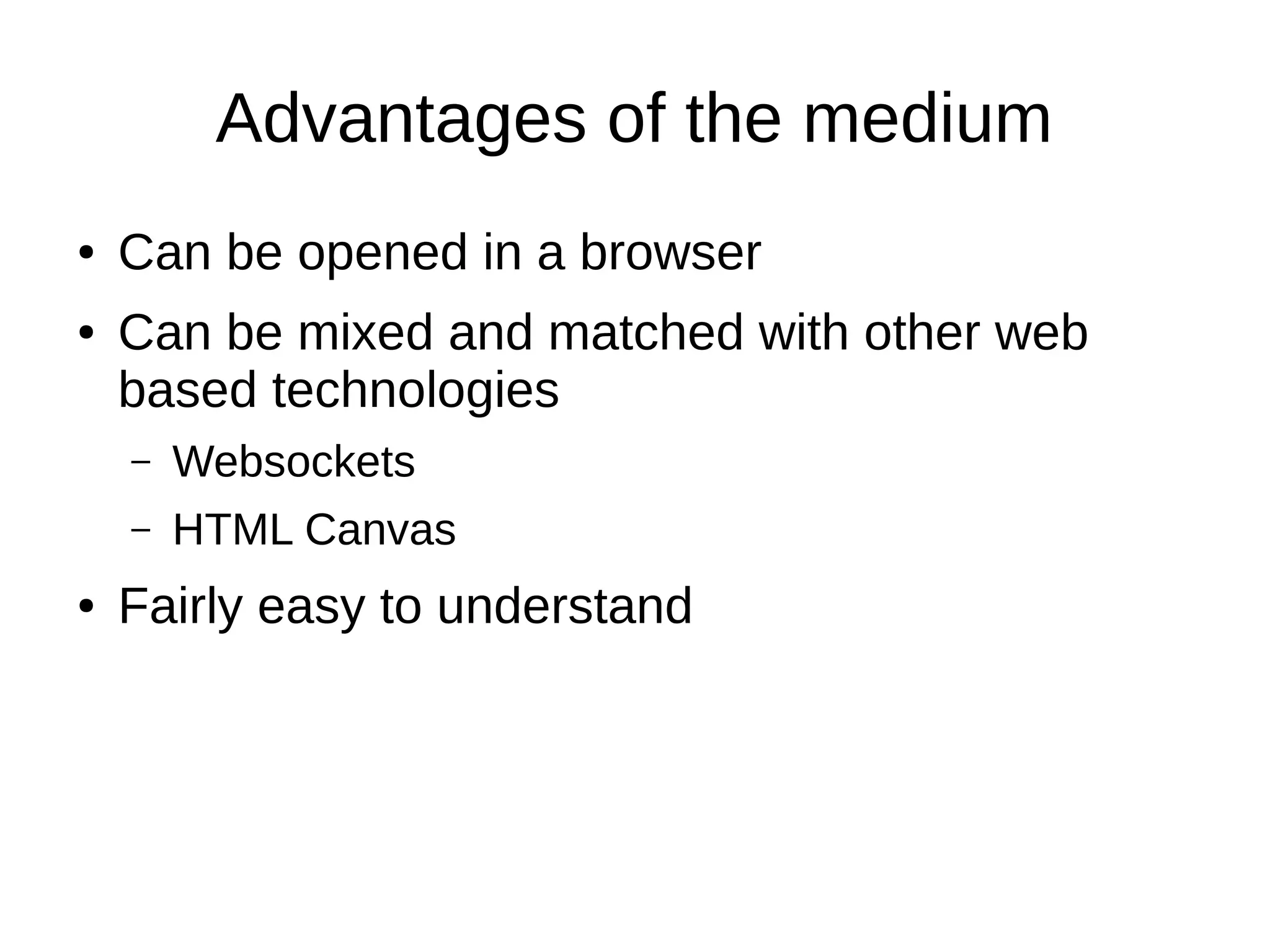 Advantages of the medium
● Can be opened in a browser
● Can be mixed and matched with other web
based technologies
– Websockets
– HTML Canvas
● Fairly easy to understand
 