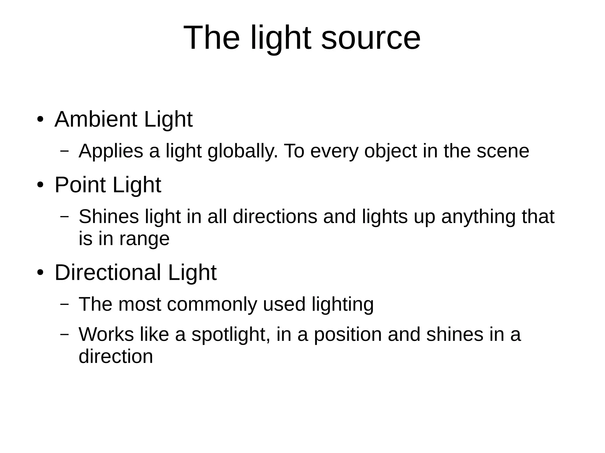 The light source
● Ambient Light
– Applies a light globally. To every object in the scene
● Point Light
– Shines light in all directions and lights up anything that
is in range
● Directional Light
– The most commonly used lighting
– Works like a spotlight, in a position and shines in a
direction
 