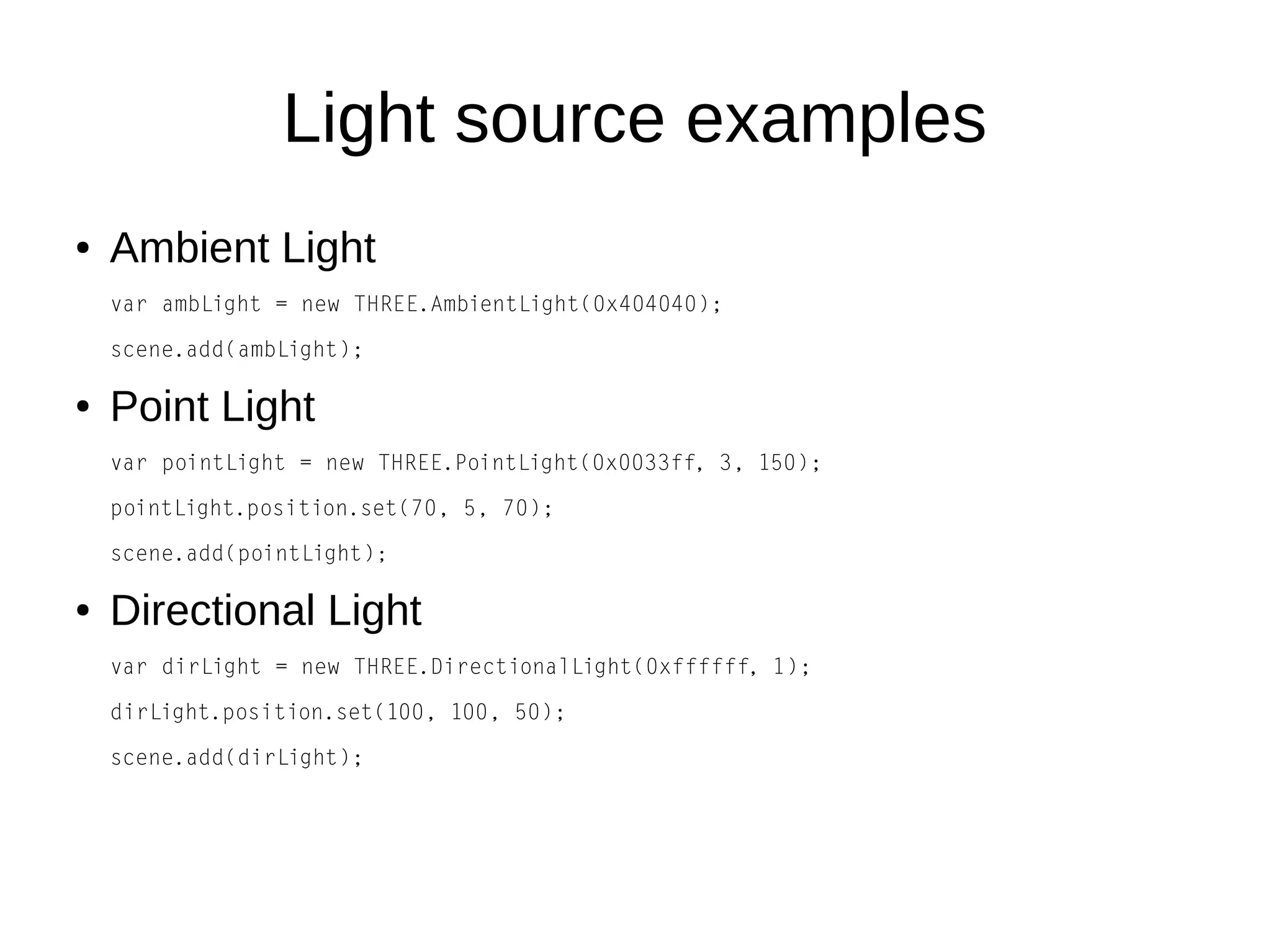 Light source examples
● Ambient Light
var ambLight = new THREE.AmbientLight(0x404040);
scene.add(ambLight);
● Point Light
var pointLight = new THREE.PointLight(0x0033ff, 3, 150);
pointLight.position.set(70, 5, 70);
scene.add(pointLight);
● Directional Light
var dirLight = new THREE.DirectionalLight(0xffffff, 1);
dirLight.position.set(100, 100, 50);
scene.add(dirLight);
 