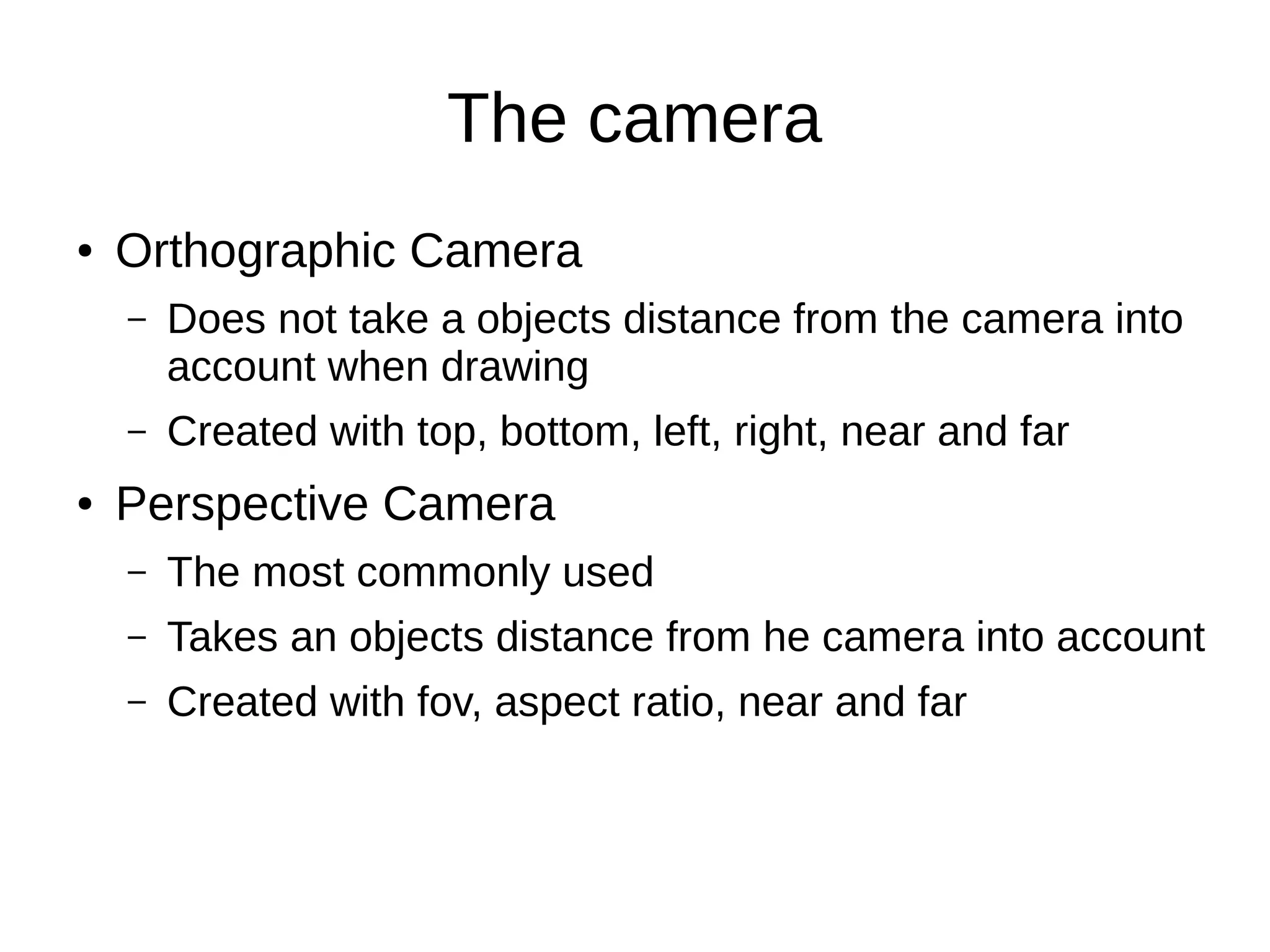 The camera
● Orthographic Camera
– Does not take a objects distance from the camera into
account when drawing
– Created with top, bottom, left, right, near and far
● Perspective Camera
– The most commonly used
– Takes an objects distance from he camera into account
– Created with fov, aspect ratio, near and far
 