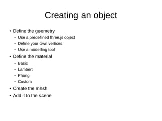 Creating an object
● Define the geometry
– Use a predefined three.js object
– Define your own vertices
– Use a modelling tool
● Define the material
– Basic
– Lambert
– Phong
– Custom
●
Create the mesh
●
Add it to the scene
 