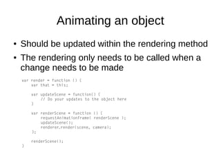 Animating an object
● Should be updated within the rendering method
● The rendering only needs to be called when a
change needs to be made
var render = function () {
var that = this;
var updateScene = function() {
// Do your updates to the object here
}
var renderScene = function () {
requestAnimationFrame( renderScene );
updateScene();
renderer.render(scene, camera);
};
renderScene();
}
 