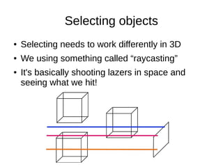 Selecting objects
● Selecting needs to work differently in 3D
● We using something called “raycasting”
● It's basically shooting lazers in space and
seeing what we hit!
 