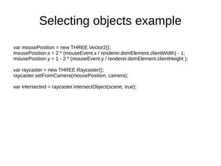 Selecting objects example
var mousePosition = new THREE.Vector2();
mousePosition.x = 2 * (mouseEvent.x / renderer.domElement.clientWidth) - 1;
mousePosition.y = 1 - 2 * (mouseEvent.y / renderer.domElement.clientHeight );
var raycaster = new THREE.Raycaster();
raycaster.setFromCamera(mousePosition, camera);
var intersected = raycaster.intersectObject(scene, true);
 