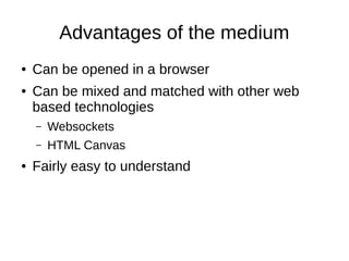 Advantages of the medium
● Can be opened in a browser
● Can be mixed and matched with other web
based technologies
– Websockets
– HTML Canvas
● Fairly easy to understand
 