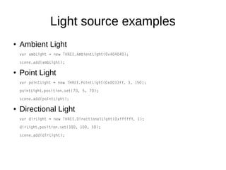 Light source examples
● Ambient Light
var ambLight = new THREE.AmbientLight(0x404040);
scene.add(ambLight);
● Point Light
var pointLight = new THREE.PointLight(0x0033ff, 3, 150);
pointLight.position.set(70, 5, 70);
scene.add(pointLight);
● Directional Light
var dirLight = new THREE.DirectionalLight(0xffffff, 1);
dirLight.position.set(100, 100, 50);
scene.add(dirLight);
 
