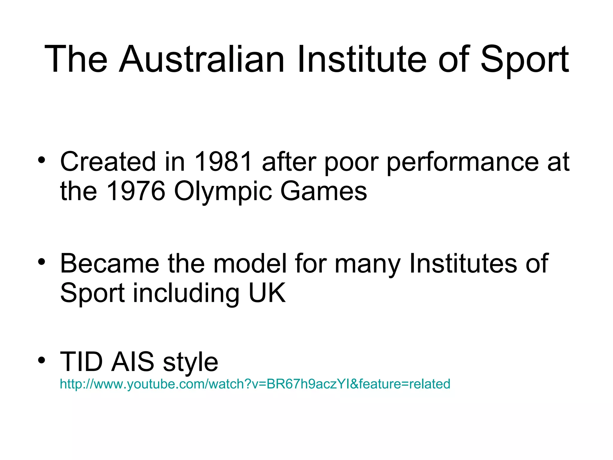 The Australian Institute of Sport Created in 1981 after poor performance at the 1976 Olympic Games Became the model for many Institutes of Sport including UK TID AIS style http://www.youtube.com/watch?v=BR67h9aczYI&feature=related