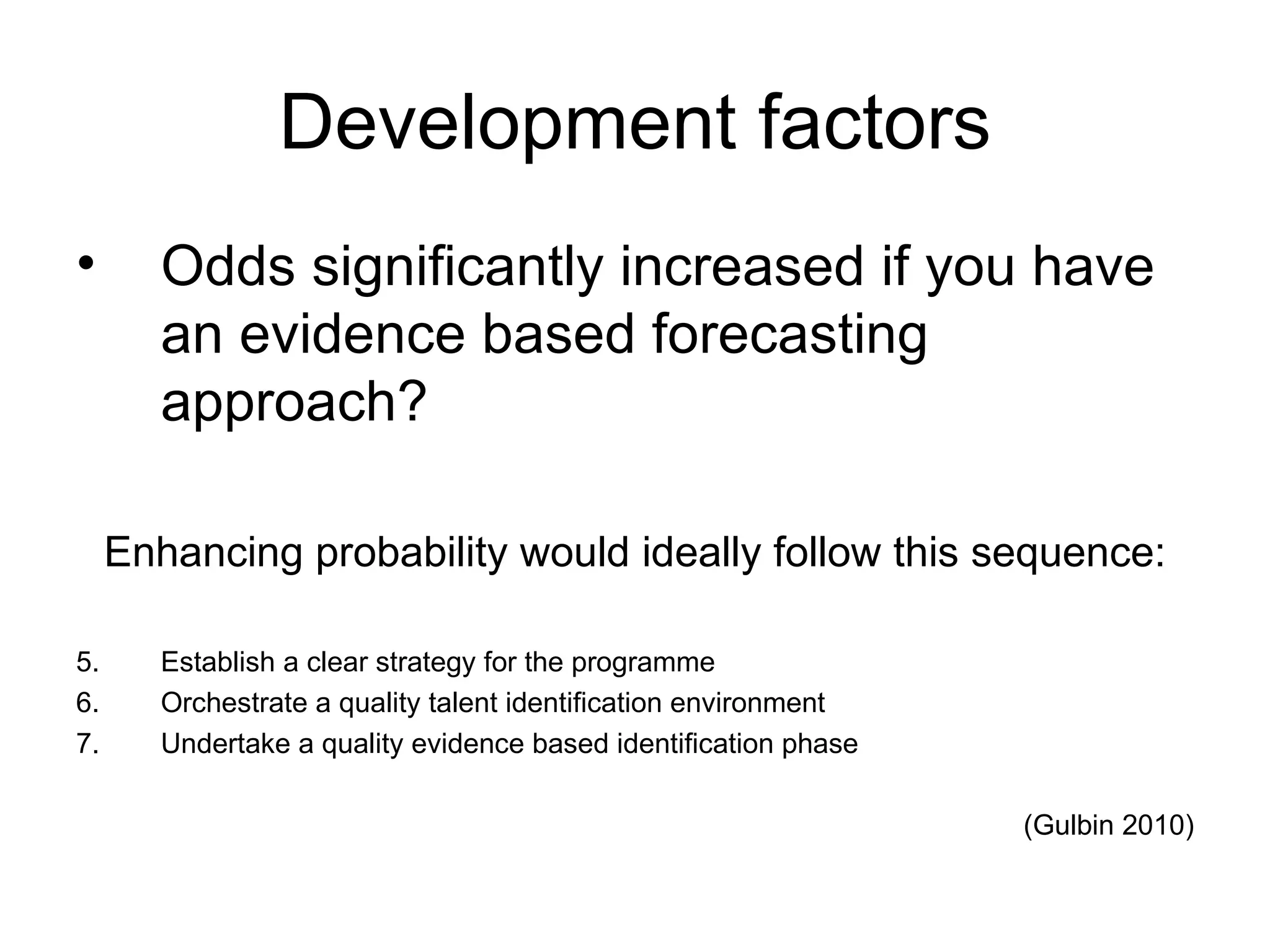 Development factors Odds significantly increased if you have an evidence based forecasting approach? Enhancing probability would ideally follow this sequence: Establish a clear strategy for the programme Orchestrate a quality talent identification environment Undertake a quality evidence based identification phase (Gulbin 2010)