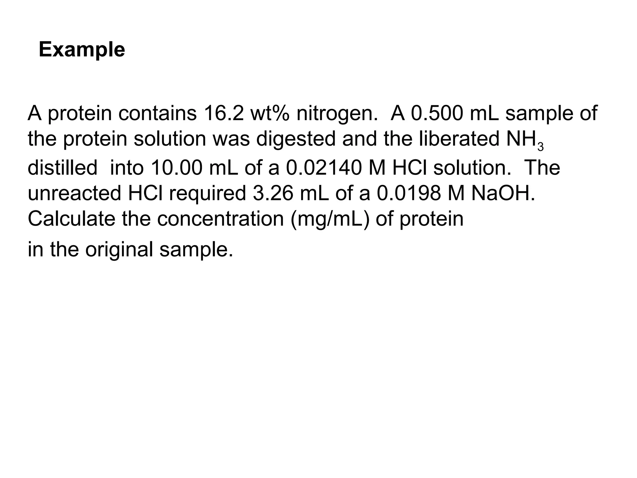 A protein contains 16.2 wt% nitrogen. A 0.500 mL sample of
the protein solution was digested and the liberated NH3
distilled into 10.00 mL of a 0.02140 M HCl solution. The
unreacted HCl required 3.26 mL of a 0.0198 M NaOH.
Calculate the concentration (mg/mL) of protein
in the original sample.
Example
 