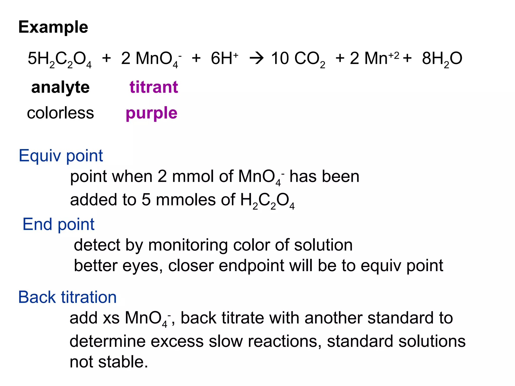 Example
5H2C2O4 + 2 MnO4
-
+ 6H+
 10 CO2 + 2 Mn+2
+ 8H2O
analyte titrant
colorless purple
Equiv point
point when 2 mmol of MnO4
-
has been
added to 5 mmoles of H2C2O4
End point
detect by monitoring color of solution
better eyes, closer endpoint will be to equiv point
Back titration
add xs MnO4
-
, back titrate with another standard to
determine excess slow reactions, standard solutions
not stable.
 