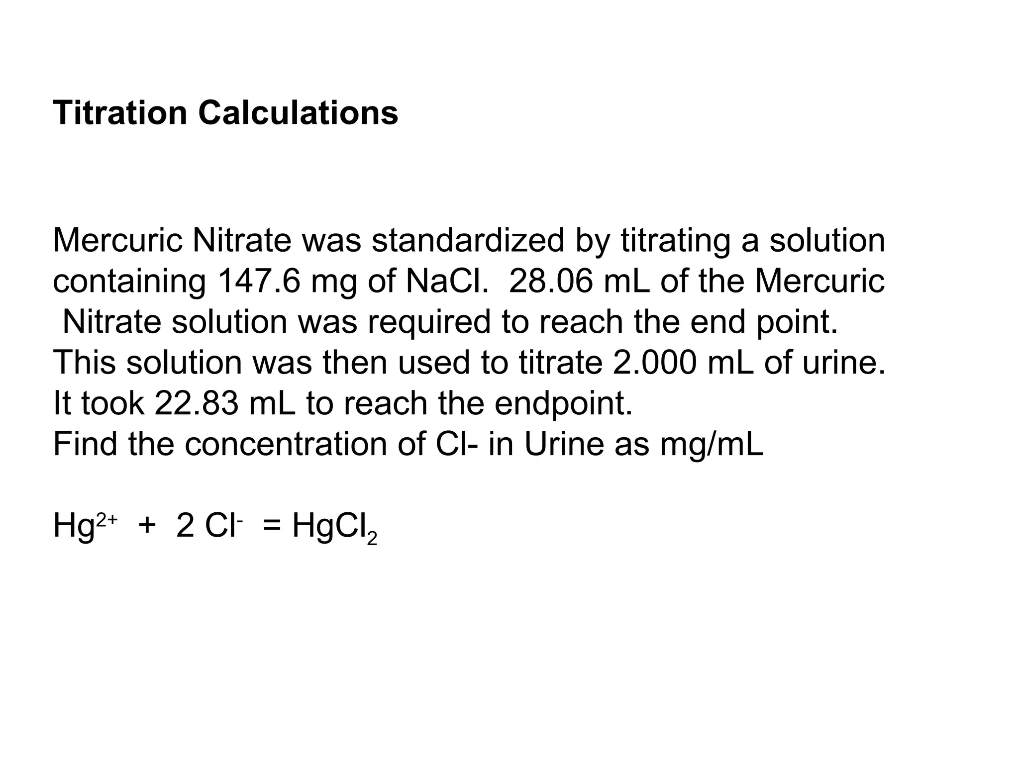 Mercuric Nitrate was standardized by titrating a solution
containing 147.6 mg of NaCl. 28.06 mL of the Mercuric
Nitrate solution was required to reach the end point.
This solution was then used to titrate 2.000 mL of urine.
It took 22.83 mL to reach the endpoint.
Find the concentration of Cl- in Urine as mg/mL
Hg2+
+ 2 Cl-
= HgCl2
Titration Calculations
 