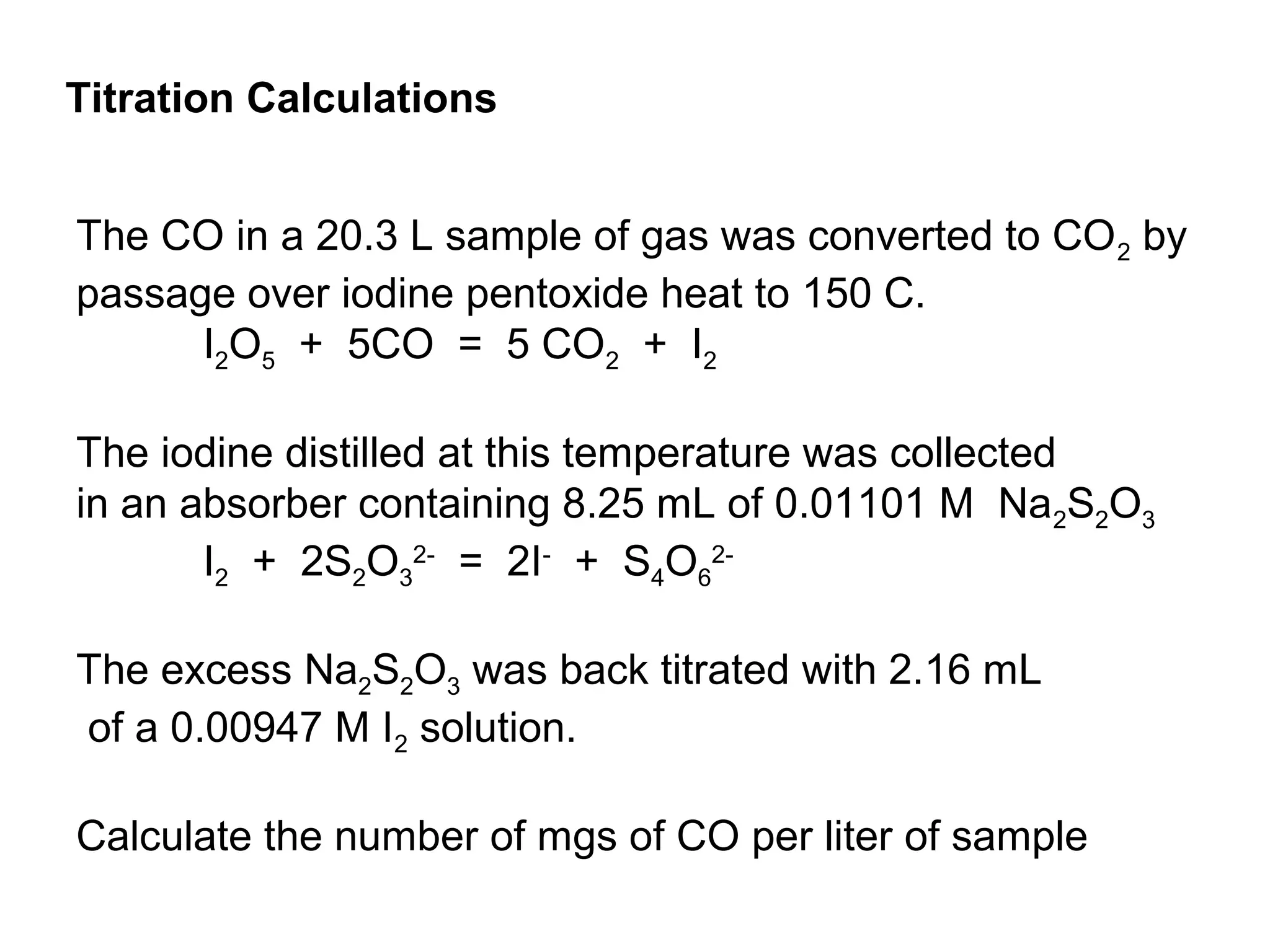 The CO in a 20.3 L sample of gas was converted to CO2 by
passage over iodine pentoxide heat to 150 C.
I2O5 + 5CO = 5 CO2 + I2
The iodine distilled at this temperature was collected
in an absorber containing 8.25 mL of 0.01101 M Na2S2O3
I2 + 2S2O3
2-
= 2I-
+ S4O6
2-
The excess Na2S2O3 was back titrated with 2.16 mL
of a 0.00947 M I2 solution.
Calculate the number of mgs of CO per liter of sample
Titration Calculations
 