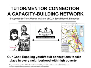 This presentation is a product of Tutor/Mentor Connection (1993-present), Tutor/Mentor Institute, LLC (2011-present).
Web site: www.tutormentorexchange.net Email: tutormentor2@earthlink.net
TUTOR/MENTOR CONNECTION
A CAPACITY-BUILDING NETWORK
Our Goal: Enabling youth/adult connections to take
place in every neighborhood with high poverty.
Supported by Tutor/Mentor Institute, LLC, A Social Benefit Enterprise
 