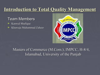 Introduction to Total Quality Management
 Team Members
 ► Kanwal Shafique
 ► Khawaja Muhammad Zaheer




     Masters of Commerce (M.Com.), IMPCC, H-8/4,
            Islamabad, University of the Punjab
 