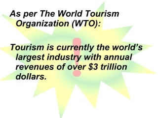 As per The World Tourism Organization (WTO): Tourism is currently the world’s largest industry with annual revenues of over $3 trillion dollars.  