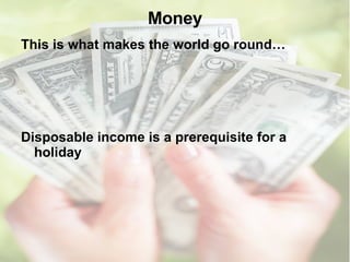 Money This is what makes the world go round…  Disposable income is a prerequisite for a holiday 