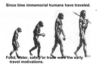 Since time immemorial humans have traveled.  Food, water, safety or trade were the early travel motivations.  
