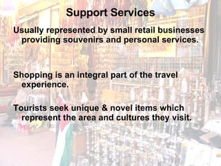 Support Services Usually represented by small retail businesses providing souvenirs and personal services.  Shopping is an integral part of the travel experience.  Tourists seek unique & novel items which represent the area and cultures they visit. 