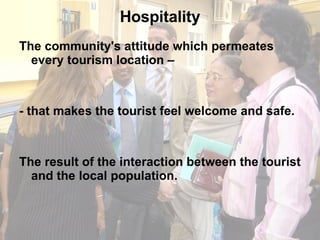 Hospitality The community's attitude which permeates every tourism location –  - that makes the tourist feel welcome and safe.  The result of the interaction between the tourist and the local population. 
