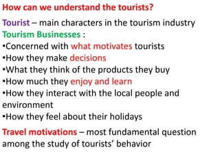 How can we understand the tourists? 
Tourist – main characters in the tourism industry 
Tourism Businesses : 
•Concerned with what motivates tourists 
•How they make decisions 
•What they think of the products they buy 
•How much they enjoy and learn 
•How they interact with the local people and 
environment 
•How they feel about their holidays 
Travel motivations – most fundamental question 
among the study of tourists’ behavior 
 