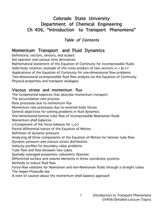 Colorado State University
              Department of Chemical Engineering
         Ch 406, “Introduction to Transport Phenomena”

                                 Table of Contents

Momentum Transport and Fluid Dynamics
Definitions; vectors, tensors, and scalars
Del operator and various time derivatives
Mathematical statement of the Equation of Continuity for incompressible fluids
Solid body rotation; example of the cross product of two vectors; v = Ω x r
Applications of the Equation of Continuity for one-dimensional flow problems
Two-dimensional incompressible fluid flow analysis via the Equation of Continuity
Physical properties and transport analogies

Viscous stress and momentum flux
The fundamental balances that describe momentum transport
The accumulation rate process
Rate processes due to momentum flux
Momentum rate processes due to external body forces
General objectives for solving problems in fluid dynamics
One-dimensional laminar tube flow of incompressible Newtonian fluids
Momentum shell balances
z-Component of the force balance for τrz(r)
Partial differential nature of the Equation of Motion
Definition of dynamic pressure
Analyzing all three components of the Equation of Motion for laminar tube flow
Dynamic pressure and viscous stress distribution
Velocity profiles for boundary value problems
Tube flow and flow between two tubes
Spatially averaged properties; volumetric flowrate
Differential surface and volume elements in three coordinate systems
Methods to induce fluid flow
Force-flow relations for Newtonian and non-Newtonian fluids through a straight tubes
The Hagen-Poiseuille law
A note of caution about the momentum shell balance approach




                                           1        Introduction to Transport Phenomena
                                                          Ch406/Detailed Lecture Topics
 