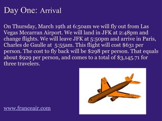 Day One:   Arrival On Thursday, March 19th at 6:50am we will fly out from Las Vegas Mccarran Airport. We will land in JFK at 2:48pm and change flights. We will leave JFK at 5:50pm and arrive in Paris, Charles de Gaulle at  5:55am. This flight will cost $631 per person. The cost to fly back will be $298 per person. That equals about $929 per person, and comes to a total of $3,145.71 for three travelers.            www.franceair.com                                                              