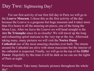 Day Two:  Sightseeing Day!            For our first activity of our first full day in Paris we will go to the  Lourve Museum . I chose this as the first activity of the day because the Lourve is a gorgeous but huge museum and it takes more than five hours to all the amazing art pieces, one of the being the Mona Lisa. After we leave the Lourve we will head straight to the  Arc De Triomphe  since its so closeby! We will travel up the long and exhausting spiral staricase to the very top or the Arc. Afterward taking many, many pictures we will visit the  Nortre Dame Cathedral  one of the most amazing churches ever built. The streets around the Cathedral are alive with street musicians but the interior of the cathedral is respected. Finally, we will go to the top of the  Eiffel Tower . Hopefully by this time it will be dark so we can see the lights of Paris at night.     Personal Memo: Take many fantastic pictures throughout the whole day! 