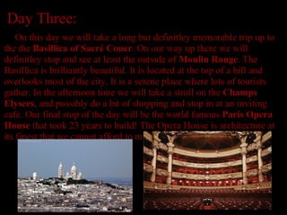 Day Three:        On this day we will take a long but definitley memorable trip up to the the  Basillica of Sacré Couer . On our way up there we will definitley stop and see at least the outside of  Moulin Rouge . The Basillica is brilliantly beautiful. It is located at the top of a hill and overlooks most of the city. It is a serene place where lots of tourists gather. In the afternoon time we will take a stroll on the  Champs Elysees , and possibly do a bit of shopping and stop in at an inviting cafe.   Our final stop of the day will be the world famous  Paris Opera House  that took 23 years to build! The Opera House is architecture at its finest that we cannot afford to miss seeing.                                                                                                                                                  