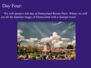 Day Four:             We will spend a full day at Disneyland Resort Paris. Where we will see all the familiar magic of Disneyland with a foreign twist! 