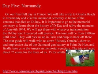 Day Five: Normandy     On our final full day in France. We will take a trip to Omaha Beach in Normandy and visit the memorial cemetary in honor of the veterans that died on D-Day.   It is important to go to the memorial cemetary to learn about the history of D-Day and relive the moments of June 6th 1944. We will get there with whatever transportation the D-Day tour I reserved will provide. The tour will be from 8:00am until noon. They will pick us up in Paris and drop us back off there. The tour guide will walk with us down "Bloody Omaha", show us and impressive site of the Germand gun battery at Point De Huc, and finally take us to the American memorial cemetary. The trip will cost about 75 euros for the three of us. 35 for adults and 25 for students.          http://www.normandywebguide.com/AnDdayTours.htm   