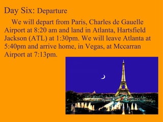 Day Six:  Departure      We will depart from Paris, Charles de Gauelle Airport at 8:20 am and land in Atlanta, Hartsfield Jackson (ATL) at 1:30pm. We will leave Atlanta at 5:40pm and arrive home, in Vegas, at Mccarran Airport at 7:13pm.   