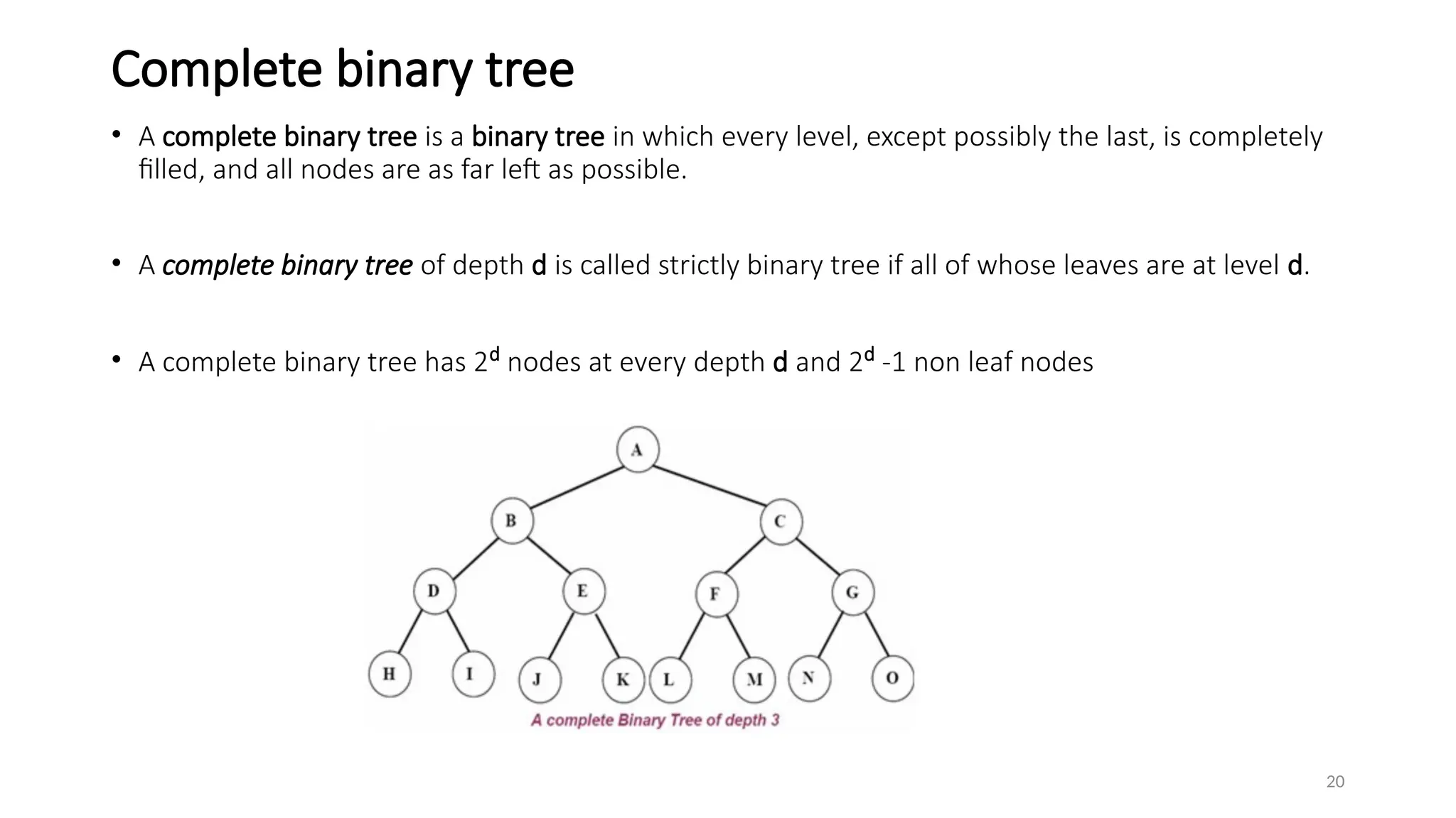 20
Complete binary tree
• A complete binary tree is a binary tree in which every level, except possibly the last, is completely
filled, and all nodes are as far left as possible.
• A complete binary tree of depth d is called strictly binary tree if all of whose leaves are at level d.
• A complete binary tree has 2d
nodes at every depth d and 2d
-1 non leaf nodes
 