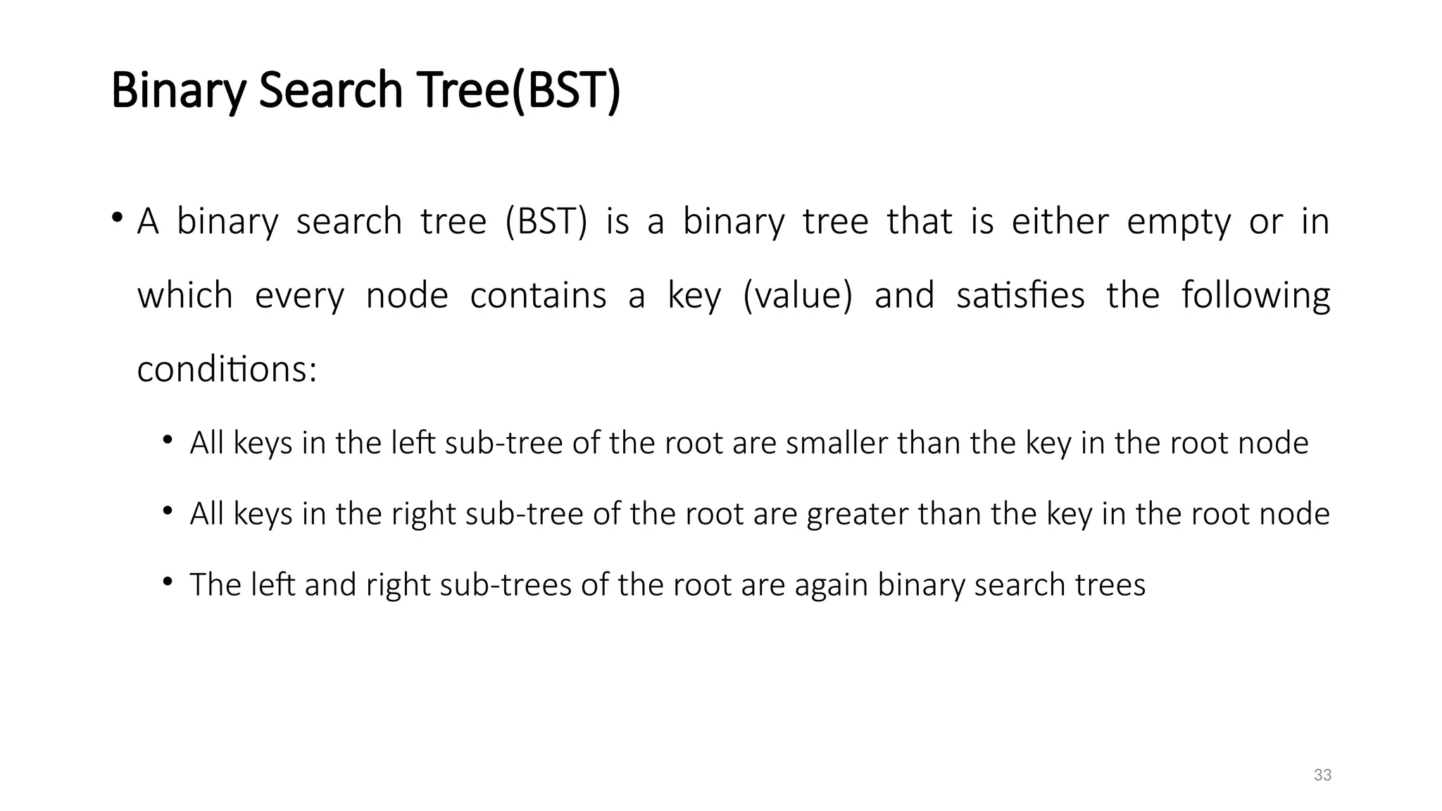 33
Binary Search Tree(BST)
• A binary search tree (BST) is a binary tree that is either empty or in
which every node contains a key (value) and satisfies the following
conditions:
• All keys in the left sub-tree of the root are smaller than the key in the root node
• All keys in the right sub-tree of the root are greater than the key in the root node
• The left and right sub-trees of the root are again binary search trees
 
