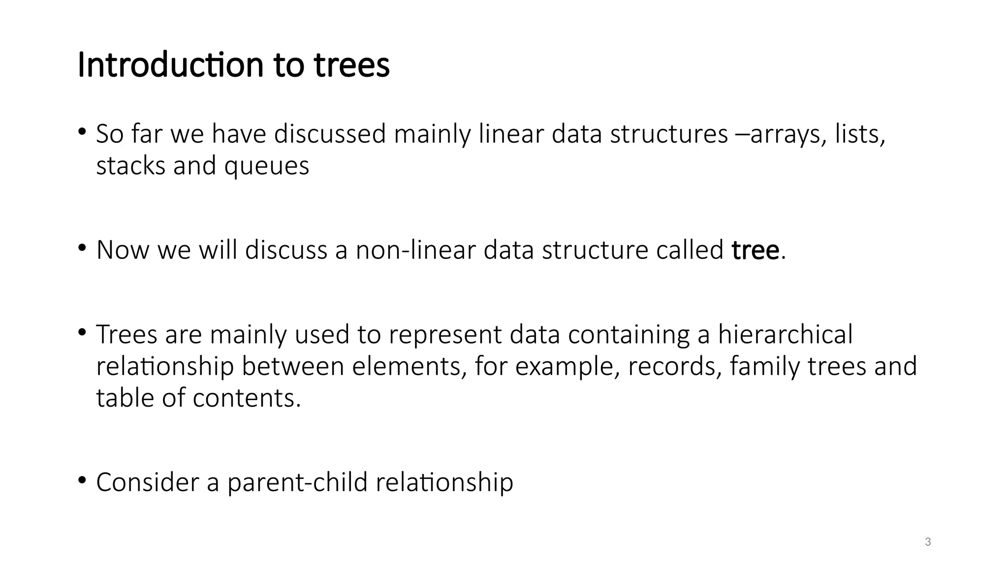 3
Introduction to trees
• So far we have discussed mainly linear data structures –arrays, lists,
stacks and queues
• Now we will discuss a non-linear data structure called tree.
• Trees are mainly used to represent data containing a hierarchical
relationship between elements, for example, records, family trees and
table of contents.
• Consider a parent-child relationship
 