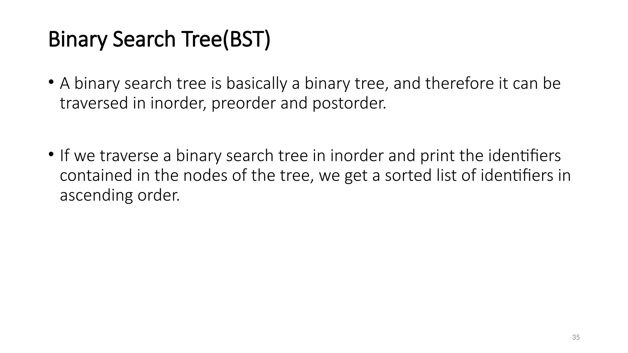 35
Binary Search Tree(BST)
• A binary search tree is basically a binary tree, and therefore it can be
traversed in inorder, preorder and postorder.
• If we traverse a binary search tree in inorder and print the identifiers
contained in the nodes of the tree, we get a sorted list of identifiers in
ascending order.
 