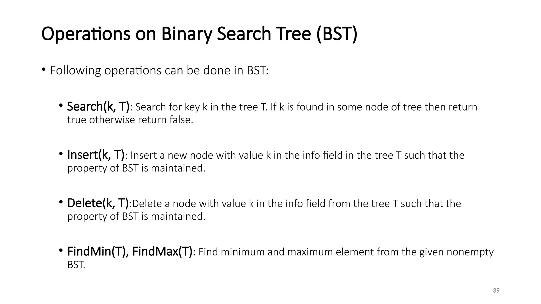 39
Operations on Binary Search Tree (BST)
• Following operations can be done in BST:
• Search(k, T): Search for key k in the tree T. If k is found in some node of tree then return
true otherwise return false.
• Insert(k, T): Insert a new node with value k in the info field in the tree T such that the
property of BST is maintained.
• Delete(k, T):Delete a node with value k in the info field from the tree T such that the
property of BST is maintained.
• FindMin(T), FindMax(T): Find minimum and maximum element from the given nonempty
BST.
 