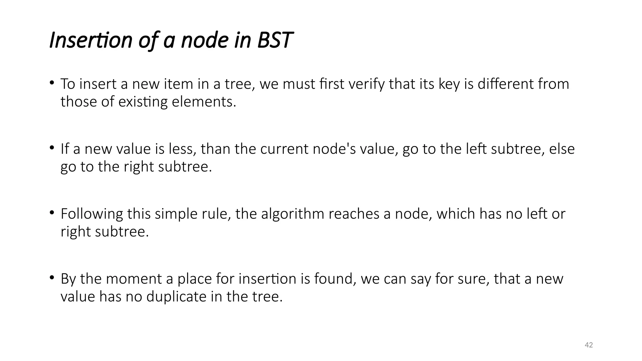 42
Insertion of a node in BST
• To insert a new item in a tree, we must first verify that its key is different from
those of existing elements.
• If a new value is less, than the current node's value, go to the left subtree, else
go to the right subtree.
• Following this simple rule, the algorithm reaches a node, which has no left or
right subtree.
• By the moment a place for insertion is found, we can say for sure, that a new
value has no duplicate in the tree.
 