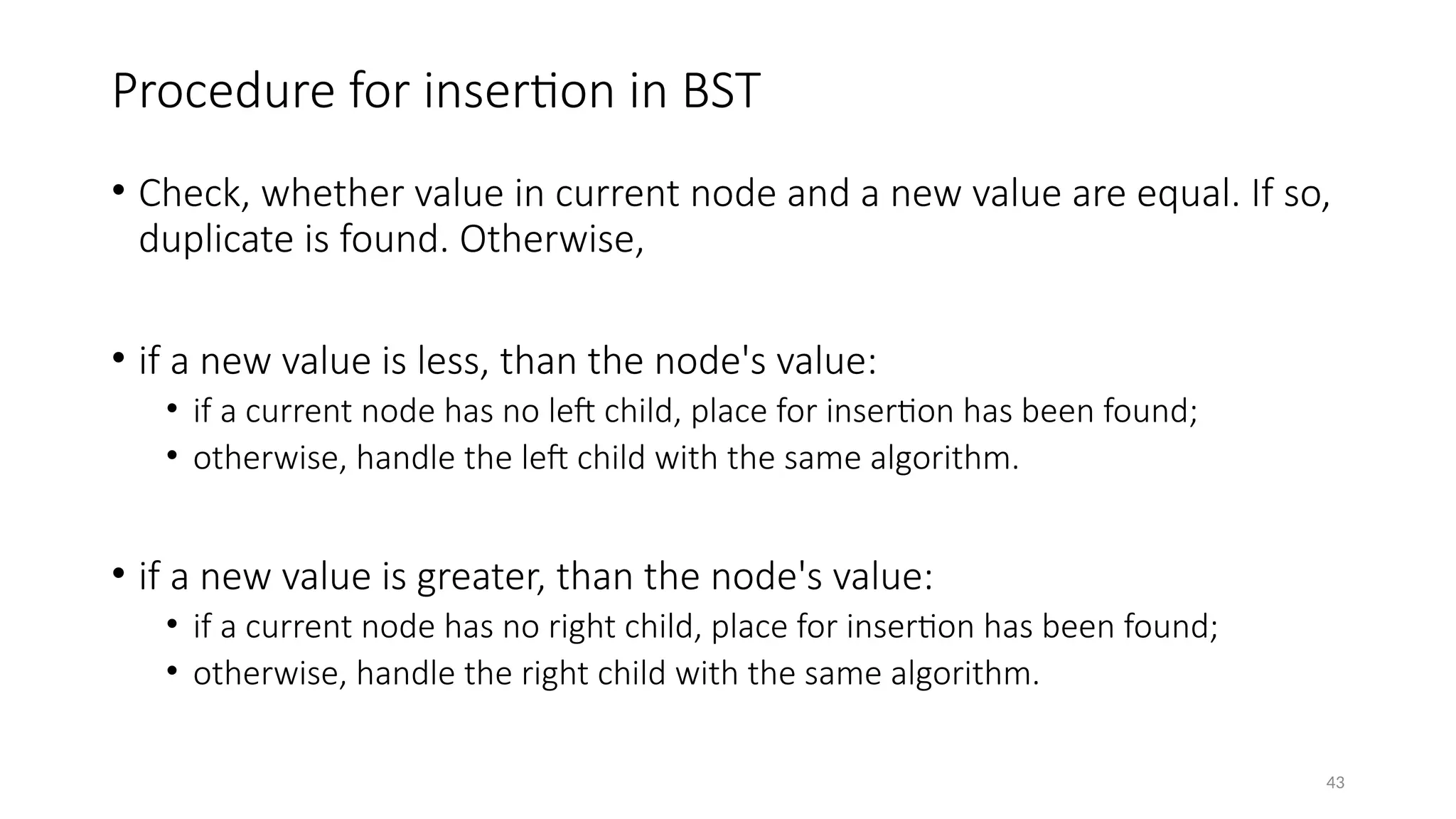 43
Procedure for insertion in BST
• Check, whether value in current node and a new value are equal. If so,
duplicate is found. Otherwise,
• if a new value is less, than the node's value:
• if a current node has no left child, place for insertion has been found;
• otherwise, handle the left child with the same algorithm.
• if a new value is greater, than the node's value:
• if a current node has no right child, place for insertion has been found;
• otherwise, handle the right child with the same algorithm.
 