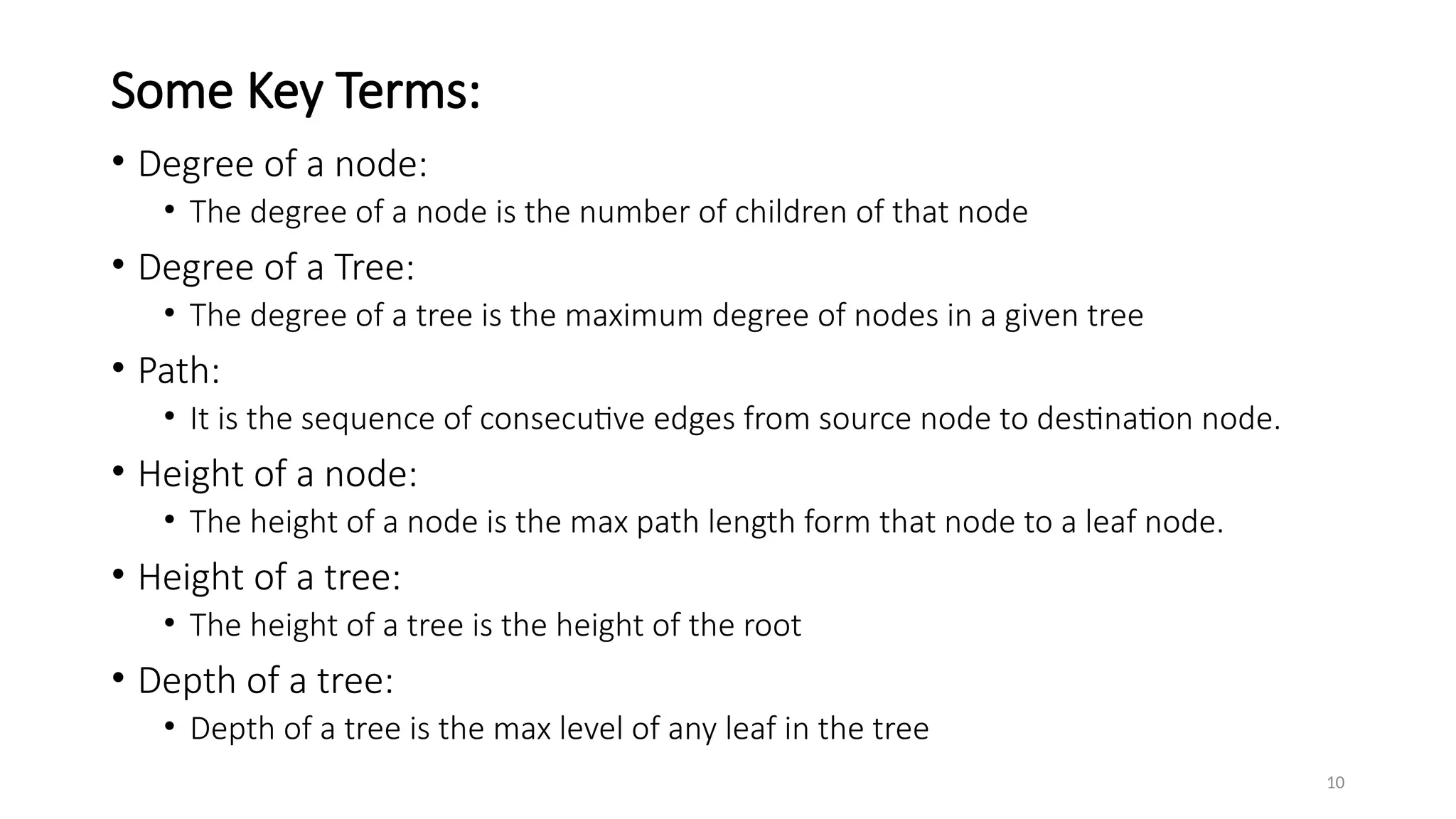 10
Some Key Terms:
• Degree of a node:
• The degree of a node is the number of children of that node
• Degree of a Tree:
• The degree of a tree is the maximum degree of nodes in a given tree
• Path:
• It is the sequence of consecutive edges from source node to destination node.
• Height of a node:
• The height of a node is the max path length form that node to a leaf node.
• Height of a tree:
• The height of a tree is the height of the root
• Depth of a tree:
• Depth of a tree is the max level of any leaf in the tree
 