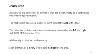15
Binary Tree
• A binary tree is a finite set of elements that are either empty or is partitioned
into three disjoint subsets.
• The first subset contains a single element called the root of the tree.
• The other two subsets are themselves binary trees called the left and right
sub-trees of the original tree.
• A left or right sub-tree can be empty.
• Each element of a binary tree is called a node of the tree.
 