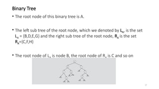 17
Binary Tree
• The root node of this binary tree is A.
• The left sub tree of the root node, which we denoted by LA, is the set
LA = {B,D,E,G} and the right sub tree of the root node, RA is the set
RA={C,F,H}
• The root node of LA is node B, the root node of RA is C and so on
 