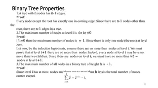 22
Binary Tree Properties
1.A tree with n nodes has n-1 edges.
Proof:
Every node except the root has exactly one in-coming edge. Since there are n-1 nodes other than
the
root, there are n-1 edges in a tree.
2.The maximum number of nodes at level i is for i>=0
Proof:
If i=0 then the maximum number of nodes is = 1. Since there is only one node (the root) at level
zero.
Let now, by the induction hypothesis, assume there are no more than nodes at level i. We must
prove that at level i+1 there are no more than nodes. Indeed, every node at level i may have no
more than two children. Since there are nodes on level i, we must have no more than ×2 =
nodes at level i+1.
3.The maximum number of all nodes in a binary tree of height h is - 1.
Proof:
Since level i has at most nodes and there are no more than h levels the total number of nodes
cannot exceed
 