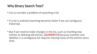 36
Why Binary Search Tree?
• Let us consider a problem of searching a list.
• If a list is ordered searching becomes faster if we use contiguous
list(array).
• But if we need to make changes in the list, such as inserting new
entries or deleting old entries, (SLOWER!!!!) because insertion and
deletion in a contiguous list requires moving many of the entries every
time.
 