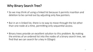 37
Why Binary Search Tree?
• So we may think of using a linked list because it permits insertion and
deletion to be carried out by adjusting only few pointers.
• But in an n-linked list, there is no way to move through the list other
than one node at a time, permitting only sequential access.
• Binary trees provide an excellent solution to this problem. By making
the entries of an ordered list into the nodes of a binary search tree, we
find that we can search for a key in O(logn)
 