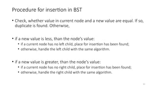 43
Procedure for insertion in BST
• Check, whether value in current node and a new value are equal. If so,
duplicate is found. Otherwise,
• if a new value is less, than the node's value:
• if a current node has no left child, place for insertion has been found;
• otherwise, handle the left child with the same algorithm.
• if a new value is greater, than the node's value:
• if a current node has no right child, place for insertion has been found;
• otherwise, handle the right child with the same algorithm.
 