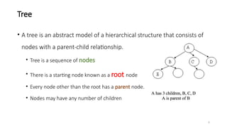 6
Tree
• A tree is an abstract model of a hierarchical structure that consists of
nodes with a parent-child relationship.
• Tree is a sequence of nodes
• There is a starting node known as a root node
• Every node other than the root has a parent node.
• Nodes may have any number of children
 