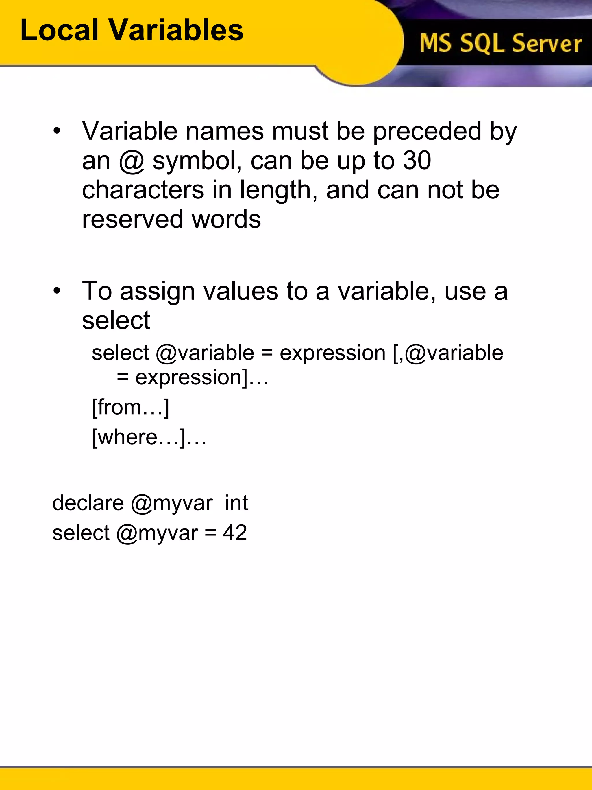 Local Variables Variable names must be preceded by an @ symbol, can be up to 30 characters in length, and can not be reserved words To assign values to a variable, use a select select @variable = expression [,@variable = expression]… [from…] [where…]… declare @myvar  int select @myvar = 42 