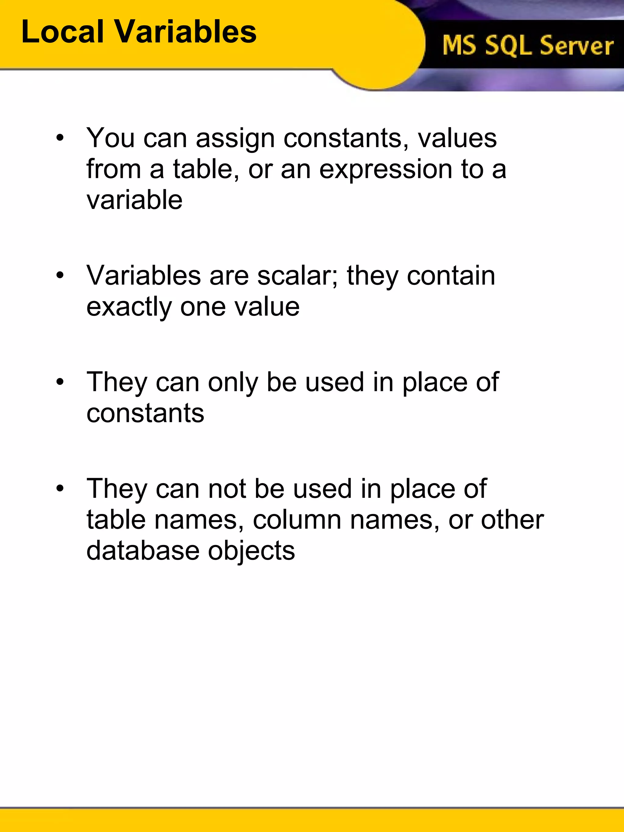 Local Variables You can assign constants, values from a table, or an expression to a variable Variables are scalar; they contain exactly one value They can only be used in place of constants They can not be used in place of table names, column names, or other database objects 